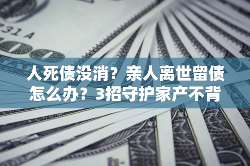 北京人死债没消？亲人离世留债怎么办？3招守护家产不背锅